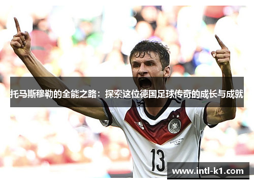 托马斯穆勒的全能之路:探索这位德国足球传奇的成长与成就 托马斯穆勒的全能之路:探索这位德国足球传奇的成长与成就