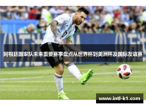 阿根廷国家队未来重要赛事盘点从世界杯到美洲杯及国际友谊赛 阿根廷国家队未来重要赛事盘点从世界杯到美洲杯及国际友谊赛