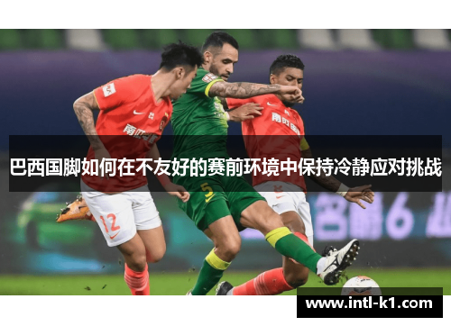 巴西国脚如何在不友好的赛前环境中保持冷静应对挑战