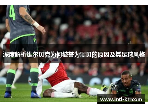 深度解析维尔贝克为何被誉为黑贝的原因及其足球风格