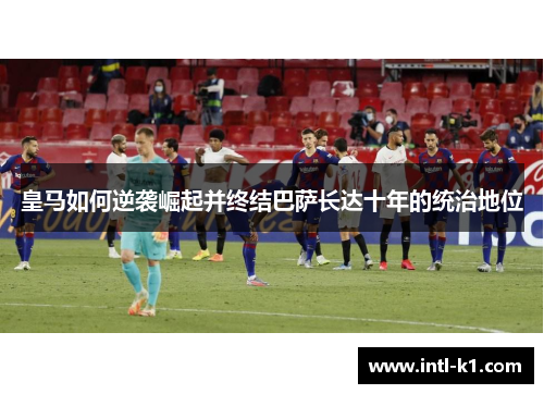皇马如何逆袭崛起并终结巴萨长达十年的统治地位