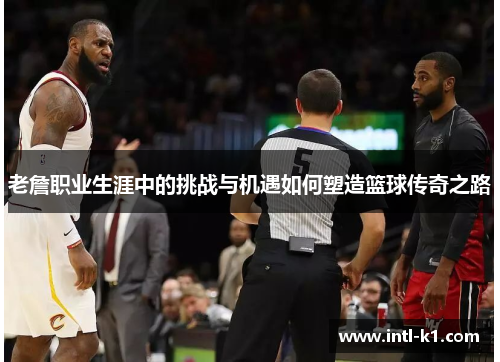 老詹职业生涯中的挑战与机遇如何塑造篮球传奇之路 老詹职业生涯中的挑战与机遇如何塑造篮球传奇之路