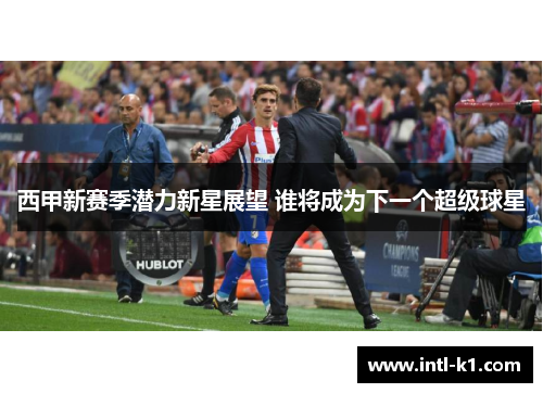 西甲新赛季潜力新星展望 谁将成为下一个超级球星