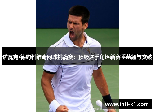 诺瓦克·德约科维奇网球挑战赛：顶级选手角逐新赛季荣耀与突破