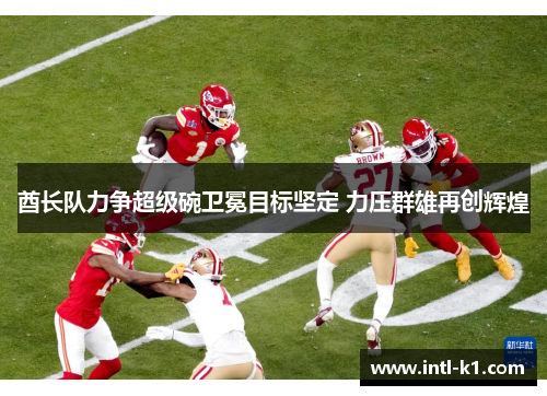 酋长队力争超级碗卫冕目标坚定 力压群雄再创辉煌