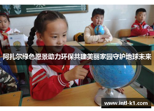 阿扎尔绿色愿景助力环保共建美丽家园守护地球未来