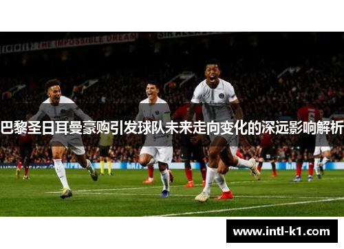 巴黎圣日耳曼豪购引发球队未来走向变化的深远影响解析 巴黎圣日耳曼豪购引发球队未来走向变化的深远影响解析