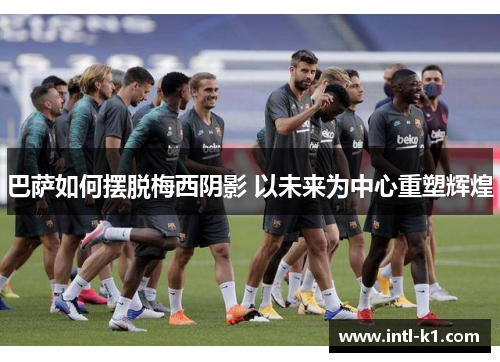 巴萨如何摆脱梅西阴影 以未来为中心重塑辉煌