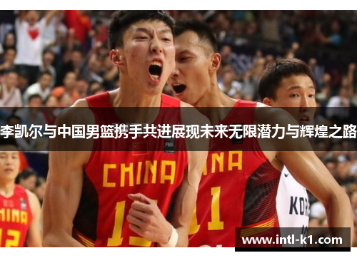 李凯尔与中国男篮携手共进展现未来无限潜力与辉煌之路 李凯尔与中国男篮携手共进展现未来无限潜力与辉煌之路