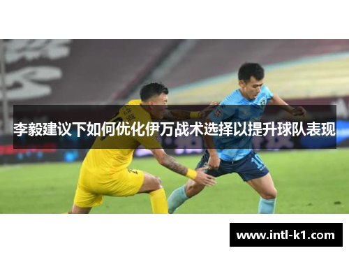 李毅建议下如何优化伊万战术选择以提升球队表现 李毅建议下如何优化伊万战术选择以提升球队表现