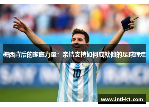 梅西背后的家庭力量:亲情支持如何成就他的足球辉煌 梅西背后的家庭力量:亲情支持如何成就他的足球辉煌