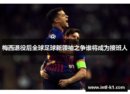 梅西退役后全球足球新领袖之争谁将成为接班人 梅西退役后全球足球新领袖之争谁将成为接班人