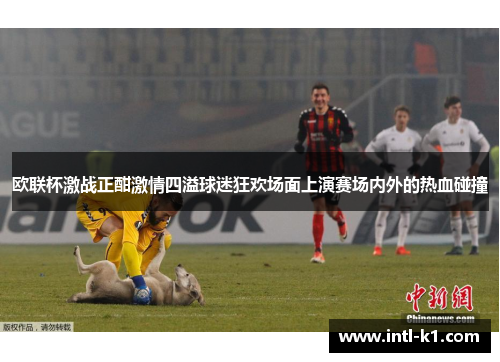 欧联杯激战正酣激情四溢球迷狂欢场面上演赛场内外的热血碰撞 欧联杯激战正酣激情四溢球迷狂欢场面上演赛场内外的热血碰撞