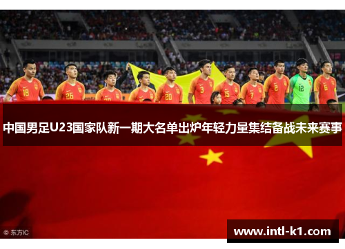 中国男足U23国家队新一期大名单出炉年轻力量集结备战未来赛事 中国男足U23国家队新一期大名单出炉年轻力量集结备战未来赛事