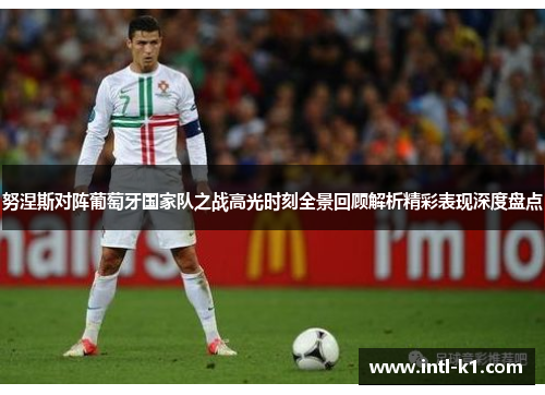 努涅斯对阵葡萄牙国家队之战高光时刻全景回顾解析精彩表现深度盘点