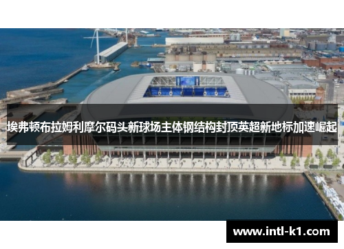 埃弗顿布拉姆利摩尔码头新球场主体钢结构封顶英超新地标加速崛起 埃弗顿布拉姆利摩尔码头新球场主体钢结构封顶英超新地标加速崛起
