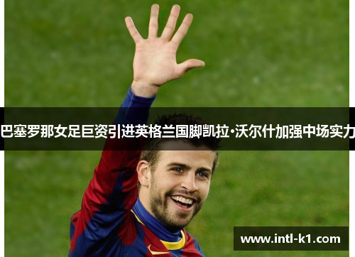 巴塞罗那女足巨资引进英格兰国脚凯拉·沃尔什加强中场实力