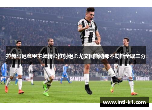 拉赫马尼意甲主场精彩推射绝杀尤文图斯助那不勒斯全取三分 拉赫马尼意甲主场精彩推射绝杀尤文图斯助那不勒斯全取三分