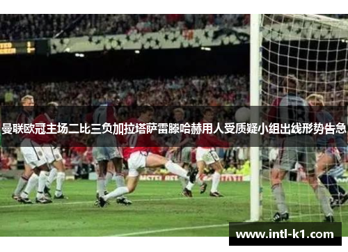 曼联欧冠主场二比三负加拉塔萨雷滕哈赫用人受质疑小组出线形势告急 曼联欧冠主场二比三负加拉塔萨雷滕哈赫用人受质疑小组出线形势告急