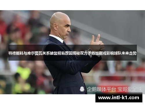 特德斯科与库尔图瓦关系破裂背后原因揭秘双方矛盾加剧或影响球队未来走势 特德斯科与库尔图瓦关系破裂背后原因揭秘双方矛盾加剧或影响球队未来走势