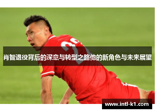 肖智退役背后的深意与转型之路他的新角色与未来展望
