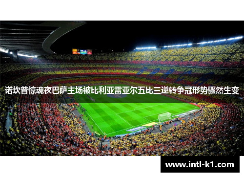 诺坎普惊魂夜巴萨主场被比利亚雷亚尔五比三逆转争冠形势骤然生变