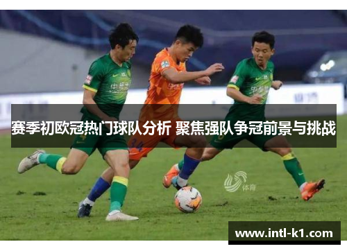 赛季初欧冠热门球队分析 聚焦强队争冠前景与挑战
