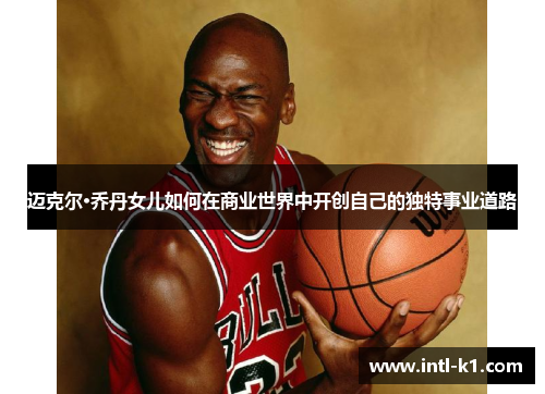 迈克尔·乔丹女儿如何在商业世界中开创自己的独特事业道路