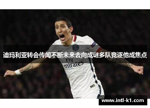 迪玛利亚转会传闻不断未来去向成谜多队竞逐他成焦点 迪玛利亚转会传闻不断未来去向成谜多队竞逐他成焦点