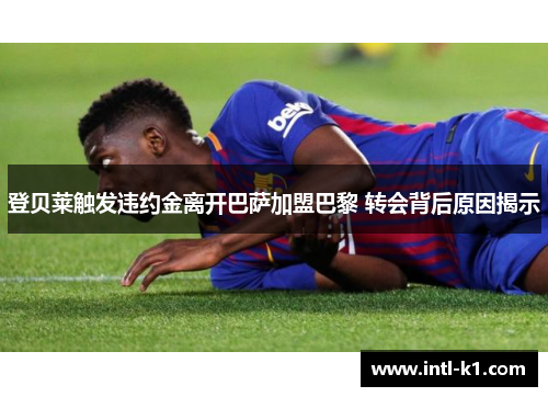 登贝莱触发违约金离开巴萨加盟巴黎 转会背后原因揭示