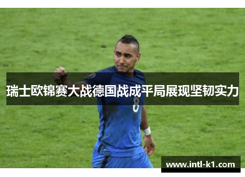 瑞士欧锦赛大战德国战成平局展现坚韧实力 瑞士欧锦赛大战德国战成平局展现坚韧实力